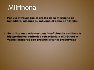 • Por vía intravenosa el efecto de la milrinona es
inmediato, alcanza su máximo al cabo de 10 min.
• Se utiliza en pacientes con insuficiencia cardiaca e
hipoperfusion periférica refractaria a diuréticos y
vasodilatadores con presión arterial preservada
 