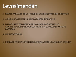  PRIMER FARMACO DE UN NUEVO GRUPO DE INOTROPICOS POSITIVOS
 A DOSIS ALTAS PUEDE INHIBIR LA FOSFODIESTERASA lll
 EN PACIENTES CON INSUFICIENCIA CARDIACA SISTOLICA LA
ADMINISTRACION INTRAVENOSA AUMENTA EL VOLUMEN MINUTO
CARDIACO
 VIA INTRAVENOSA
 INDICADO PARA INSUFICIENCIA CARDIACA SISTOLICA AGUDA Y CRONICA
 