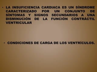 • LA INSUFICIENCIA CARDIACA ES UN SÍNDROME
CARACTERIZADO POR UN CONJUNTO DE
SÍNTOMAS Y SIGNOS SECUNDARIOS A UNA
DISMINUCIÓN DE LA FUNCIÓN CONTRÁCTIL
VENTRICULAR
• CONDICIONES DE CARGA DE LOS VENTRÍCULOS.
 