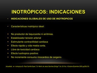 INOTRÓPICOS: INDICACIONES
• INDICACIONES GLOBALES DE USO DE INOTROPICOS
• Características inotrópico ideal:
 No productor de taquicardia ni arritmias.
 Estabilizador tensión arterial
 Estimulante contractilidad cardiaca
 Efecto rápido y vida media corta.
 Libre de toxicidad cardiaca
 Efecto lusitropico positivo
 No incremente consumo miocardico de oxigeno.
Actualidad en inotropicos Dr. Raúl Carrillo-Esper,* Dr. Martín de Jesús Sánchez-Zúñiga** Vol. 28. No. 4 Octubre-Diciembre 2005 pp208-216.
 