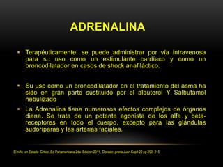 ADRENALINA
 Terapéuticamente, se puede administrar por vía intravenosa
para su uso como un estimulante cardíaco y como un
broncodilatador en casos de shock anafiláctico.
 Su uso como un broncodilatador en el tratamiento del asma ha
sido en gran parte sustituido por el albuterol Y Salbutamol
nebulizado
 La Adrenalina tiene numerosos efectos complejos de órganos
diana. Se trata de un potente agonista de los alfa y beta-
receptores en todo el cuerpo, excepto para las glándulas
sudoríparas y las arterias faciales.
El niño en Estado Critico ,Ed Panamericana 2da Edicion 2011, Donado prena Juan Capit 22 pp 209- 215
 