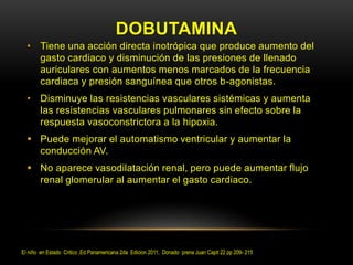 DOBUTAMINA
• Tiene una acción directa inotrópica que produce aumento del
gasto cardiaco y disminución de las presiones de llenado
auriculares con aumentos menos marcados de la frecuencia
cardiaca y presión sanguínea que otros b-agonistas.
• Disminuye las resistencias vasculares sistémicas y aumenta
las resistencias vasculares pulmonares sin efecto sobre la
respuesta vasoconstrictora a la hipoxia.
 Puede mejorar el automatismo ventricular y aumentar la
conducción AV.
 No aparece vasodilatación renal, pero puede aumentar flujo
renal glomerular al aumentar el gasto cardiaco.
El niño en Estado Critico ,Ed Panamericana 2da Edicion 2011, Donado prena Juan Capit 22 pp 209- 215
 
