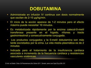 DOBUTAMINA
 Administrada en infusión IV continua con dosis normalmente
que oscilan de 2-10 µg/kg/min.
 El inicio de la acción aparece de 1-2 minutos pero el efecto
máximo puede necesitar 10 minutos.
 Es metabolizada rápidamente por la enzima catecol-0-metil
transferasa presente en el hígado, riñones y tracto
gastrointestinal y consecutivamente conjugada.
 Los productos conjugados y la 0-metil dobutamina son más
tarde excretados por la orina. La vida media plasmática es de 2
minutos
 Indicada para el tratamiento de la insuficiencia cardiaca
asociada a incremento de la frecuencia cardiaca y resistencias
vasculares sistémicas.
El niño en Estado Critico ,Ed Panamericana 2da Edicion 2011, Donado prena Juan Capit 22 pp 209- 215
 