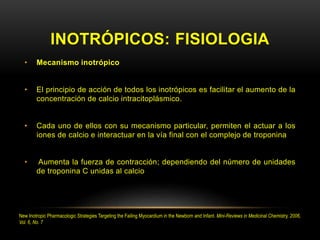 INOTRÓPICOS: FISIOLOGIA
• Mecanismo inotrópico
• El principio de acción de todos los inotrópicos es facilitar el aumento de la
concentración de calcio intracitoplásmico.
• Cada uno de ellos con su mecanismo particular, permiten el actuar a los
iones de calcio e interactuar en la vía final con el complejo de troponina
• Aumenta la fuerza de contracción; dependiendo del número de unidades
de troponina C unidas al calcio
New Inotropic Pharmacologic Strategies Targeting the Failing Myocardium in the Newborn and Infant. Mini-Reviews in Medicinal Chemistry, 2006,
Vol. 6, No. 7
 