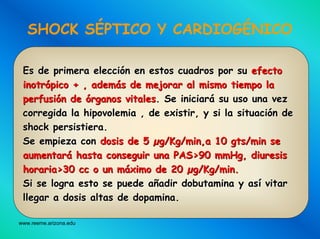 www.reeme.arizona.edu
SHOCK SÉPTICO Y CARDIOGÉNICO
Es de primera elecciEs de primera eleccióón en estos cuadros por sun en estos cuadros por su efectoefecto
inotrinotróópico + , adempico + , ademáás de mejorar al mismo tiempo las de mejorar al mismo tiempo la
perfusiperfusióón den de óórganos vitalesrganos vitales. Se iniciar. Se iniciaráá su uso una vezsu uso una vez
corregida la hipovolemia , de existir, y si la situacicorregida la hipovolemia , de existir, y si la situacióón den de
shock persistiera.shock persistiera.
Se empieza conSe empieza con dosis de 5dosis de 5 µµg/Kg/min,a 10g/Kg/min,a 10 gtsgts/min se/min se
aumentaraumentaráá hastahasta conseguirconseguir unauna PAS>90 mmHg,PAS>90 mmHg, diuresisdiuresis
horariahoraria>30 cc o un>30 cc o un mmááximoximo de 20de 20 µµg/Kg/min.g/Kg/min.
Si seSi se logralogra estoesto sese puedepuede aaññadiradir dobutaminadobutamina yy asasíí vitarvitar
llegarllegar aa dosisdosis altasaltas dede dopaminadopamina..
 