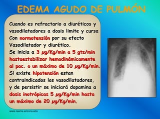www.reeme.arizona.edu
EDEMA AGUDO DE PULMÓN
Cuando es refractario a diurCuando es refractario a diurééticos yticos y
vasodilatadores a dosis limite y cursavasodilatadores a dosis limite y cursa
ConCon normotensinormotensióónn por su efectopor su efecto
Vasodilatador y diurVasodilatador y diuréético.tico.
Se inicia aSe inicia a 33 µµg/Kg/min a 5g/Kg/min a 5 gtsgts/min/min
hastaestabilizarhastaestabilizar hemodinhemodináámicamentemicamente
alal pacpac. o un. o un mmááximoximo de 10de 10 µµg/Kg/min.g/Kg/min.
SiSi existeexiste hipotensihipotensióónn estanestan
contraindicadoscontraindicados loslos vasodilatadoresvasodilatadores,,
y dey de persistirpersistir sese iniciariniciaráá dopaminadopamina aa
dosisdosis inotrinotróópicaspicas 55 µµg/Kg/ming/Kg/min hastahasta
unun mmááximoximo de 20de 20 µµg/Kg/min.g/Kg/min.
 