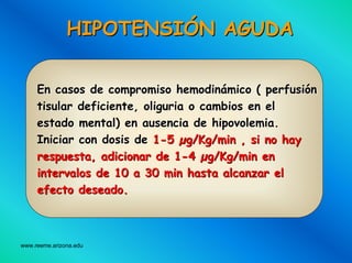 www.reeme.arizona.edu
HIPOTENSIHIPOTENSIÓÓN AGUDAN AGUDA
En casos de compromiso hemodinEn casos de compromiso hemodináámico ( perfusimico ( perfusióónn
tisular deficiente, oliguria o cambios en eltisular deficiente, oliguria o cambios en el
estado mental) en ausencia de hipovolemia.estado mental) en ausencia de hipovolemia.
Iniciar con dosis deIniciar con dosis de 11--55 µµg/Kg/min ,g/Kg/min , sisi no hayno hay
respuestarespuesta,, adicionaradicionar de 1de 1--44 µµg/Kg/min eng/Kg/min en
intervalosintervalos de 10 a 30 minde 10 a 30 min hastahasta alcanzaralcanzar elel
efectoefecto deseadodeseado..
 