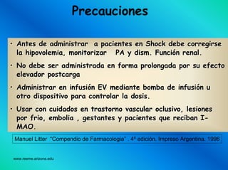 www.reeme.arizona.edu
Precauciones
•• Antes de administrar a pacientes en Shock debe corregirseAntes de administrar a pacientes en Shock debe corregirse
lala hipovolemiahipovolemia, monitorizar PA y, monitorizar PA y dismdism. Funci. Funcióón renal.n renal.
•• No debe ser administrada en forma prolongada por su efectoNo debe ser administrada en forma prolongada por su efecto
elevadorelevador postcargapostcarga
•• Administrar en infusiAdministrar en infusióón EV mediante bomba de infusin EV mediante bomba de infusióón un u
otro dispositivo para controlar la dosis.otro dispositivo para controlar la dosis.
•• Usar con cuidados en trastorno vascular oclusivo, lesionesUsar con cuidados en trastorno vascular oclusivo, lesiones
porpor friofrio, embolia , gestantes y pacientes que reciban I, embolia , gestantes y pacientes que reciban I--
MAO.MAO.
Manuel Litter “Compendio de Farmacologia” . 4º edición. Impreso Argentina. 1996
 