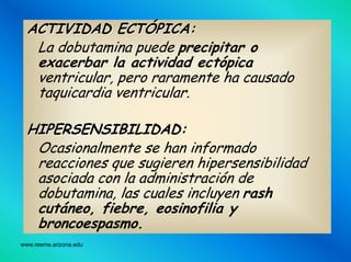 www.reeme.arizona.edu
ACTIVIDAD ECTACTIVIDAD ECTÓÓPICA:PICA:
La dobutamina puede precipitar o
exacerbar la actividad ectópica
ventricular, pero raramente ha causado
taquicardia ventricular.
HIPERSENSIBILIDAD:HIPERSENSIBILIDAD:
Ocasionalmente se han informado
reacciones que sugieren hipersensibilidad
asociada con la administración de
dobutamina, las cuales incluyen rash
cutáneo, fiebre, eosinofilia y
broncoespasmo.
 