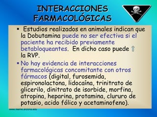 www.reeme.arizona.edu
INTERACCIONESINTERACCIONES
FARMACOLFARMACOLÓÓGICASGICAS
Estudios realizados en animales indican que
la Dobutamina puede no ser efectiva si el
paciente ha recibido previamente
betabloqueantes. En dicho caso puede
la RVP.
No hay evidencia de interacciones
farmacológicas concomitante con otros
fármacos (digital, furosemida,
espironolactona, lidocaína, trinitrato de
glicerilo, dinitrato de isorbide, morfina,
atropina, heparina, protamina, clururo de
potasio, acido fólico y acetaminofeno).
 