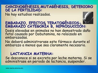 www.reeme.arizona.edu
CARCINOGCARCINOGÉÉNESIS,MUTAGNESIS,MUTAGÉÉNESIS, DETERIORONESIS, DETERIORO
DE LA FERTILIDAD:DE LA FERTILIDAD:
No hay estudios realizados.
EMBARAZO, EFECTOS TERATOGEMBARAZO, EFECTOS TERATOGÉÉNICOSNICOS--
EMBARAZO CATEGOREMBARAZO CATEGORÍÍA B, REPRODUCCIA B, REPRODUCCIÓÓN:N:
Dosis elevadas en animales no han demostrado daño
fetal causado por Dobutamina, no relaizado en
embarazadas.
No deberá administrarase este fármaco durante el
embarazo a menos que sea claramente necesario.
LACTANCIA MATERNA:LACTANCIA MATERNA:
Se desconoce si se excreta por leche materna. Si se
administrase en periodo de lactancia, suspender.
 