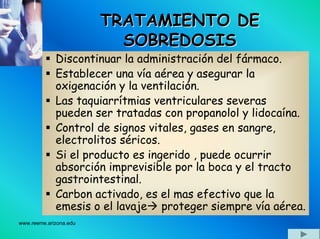 www.reeme.arizona.edu
TRATAMIENTO DETRATAMIENTO DE
SOBREDOSISSOBREDOSIS
Discontinuar la administración del fármaco.
Establecer una vía aérea y asegurar la
oxigenación y la ventilación.
Las taquiarrítmias ventriculares severas
pueden ser tratadas con propanolol y lidocaína.
Control de signos vitales, gases en sangre,
electrolitos séricos.
Si el producto es ingerido , puede ocurrir
absorción imprevisible por la boca y el tracto
gastrointestinal.
Carbon activado, es el mas efectivo que la
emesis o el lavaje proteger siempre vía aérea.
 