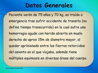 www.reeme.arizona.edu
Datos Generales
• Paciente varón de 75 años y 70 kg, es traído a
emergencia tras sufrir accidente de transito (no
define tiempo transcurrido) en la cual sufre una
hemorragia aguda con herida abierta en muslo
derecho de aprox 15m de diametro mayor, al
quedar aprisionado entre los fierros retorcidos
del asiento en el que viajaba, además tiene
múltiples equimosis en diversas áreas del cuerpo.
 