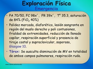 www.reeme.arizona.edu
Exploración Física
Emergencia
• PA 70/50, FC 98x´, FR 39x´, T° 35.3, saturación
de 84% (FiO2 40%)
• Palidez marcada, diaforético, lesión sangrante en
región del muslo derecho y poli contusiones,
frialdad de extremidades, reducción de llenado
capilar, respiración superficial y presencia de
tiraje costal y supraclavicular, soporoso,
Glasgow 10.
• Tórax: Se ausculta disminución de MV en totalidad
de ambos campos pulmonares, respiración ruda.
 