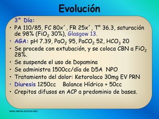 www.reeme.arizona.edu
3° Día:
• PA 110/85, FC 80x´, FR 25x´, T° 36.3, saturación
de 98% (FiO2 30%), Glasgow 13.
• AGA: pH 7.39, PaO2 95, PaCO2 52, HCO3 20
• Se procede con extubación, y se coloca CBN a FiO2
28%.
• Se suspende el uso de Dopamina
• Se administra 1500cc/día de D5A NPO
• Tratamiento del dolor: Ketorolaco 30mg EV PRN
• Diuresis 1250cc Balance Hídrico + 50cc
• Crepitos difusos en ACP a predominio de bases.
Evolución
 