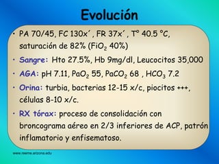 www.reeme.arizona.edu
• PA 70/45, FC 130x´, FR 37x´, T° 40.5 °C,
saturación de 82% (FiO2 40%)
• Sangre: Hto 27.5%, Hb 9mg/dl, Leucocitos 35,000
• AGA: pH 7.11, PaO2 55, PaCO2 68 , HCO3 7.2
• Orina: turbia, bacterias 12-15 x/c, piocitos +++,
células 8-10 x/c.
• RX tórax: proceso de consolidación con
broncograma aéreo en 2/3 inferiores de ACP, patrón
inflamatorio y enfisematoso.
Evolución
 