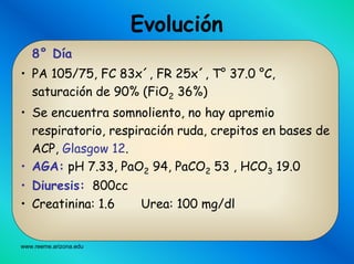 www.reeme.arizona.edu
Evolución
8° Día
• PA 105/75, FC 83x´, FR 25x´, T° 37.0 °C,
saturación de 90% (FiO2 36%)
• Se encuentra somnoliento, no hay apremio
respiratorio, respiración ruda, crepitos en bases de
ACP, Glasgow 12.
• AGA: pH 7.33, PaO2 94, PaCO2 53 , HCO3 19.0
• Diuresis: 800cc
• Creatinina: 1.6 Urea: 100 mg/dl
 