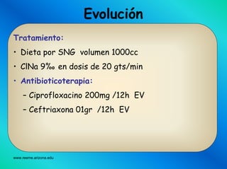 www.reeme.arizona.edu
Evolución
Tratamiento:
• Dieta por SNG volumen 1000cc
• ClNa 9%o en dosis de 20 gts/min
• Antibioticoterapia:
– Ciprofloxacino 200mg /12h EV
– Ceftriaxona 01gr /12h EV
 