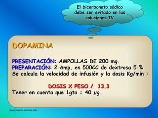 www.reeme.arizona.edu
DOPAMINADOPAMINA
PRESENTACIPRESENTACIÓÓN:N: AMPOLLAS DE 200AMPOLLAS DE 200 mgmg..
PREPARACIPREPARACIÓÓN:N: 22 AmpAmp. en 500CC de dextrosa 5 %. en 500CC de dextrosa 5 %
Se calcula la velocidad de infusiSe calcula la velocidad de infusióón y la dosisn y la dosis KgKg//minmin ::
DOSIS X PESO / 13.3DOSIS X PESO / 13.3
Tener en cuenta que 1gta = 40Tener en cuenta que 1gta = 40 µµgg
El bicarbonato sEl bicarbonato sóódicodico
debe ser evitado en lasdebe ser evitado en las
soluciones IVsoluciones IV
 