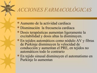 ACCIONES FARMACOLÓGICAS

 Aumento de la actividad cardiaca
 Disminución la frecuencia cardiaca
 Dosis terapéuticas aumentan ligeramente la
  excitabilidad y dosis altas la disminuyen.
 En tejidos automáticos como nódulo AV y fibras
  de Purkinje disminuyen la velocidad de
  conducción y aumentan el PRE, en tejidos no
  automáticos todo lo contrario
 En tejido sinusal disminuyen el automatismo en
  Purkinje lo aumentan
 