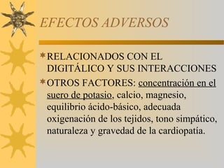 EFECTOS ADVERSOS

RELACIONADOS CON EL
 DIGITÁLICO Y SUS INTERACCIONES
OTROS FACTORES: concentración en el
 suero de potasio, calcio, magnesio,
 equilibrio ácido-básico, adecuada
 oxigenación de los tejidos, tono simpático,
 naturaleza y gravedad de la cardiopatía.
 