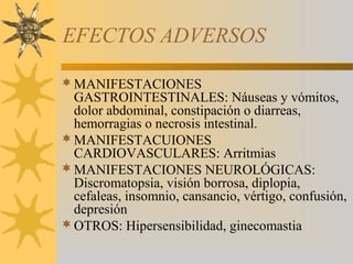EFECTOS ADVERSOS

 MANIFESTACIONES
  GASTROINTESTINALES: Náuseas y vómitos,
  dolor abdominal, constipación o diarreas,
  hemorragias o necrosis intestinal.
 MANIFESTACUIONES
  CARDIOVASCULARES: Arritmias
 MANIFESTACIONES NEUROLÓGICAS:
  Discromatopsia, visión borrosa, diplopia,
  cefaleas, insomnio, cansancio, vértigo, confusión,
  depresión
 OTROS: Hipersensibilidad, ginecomastia
 