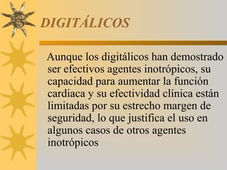 DIGITÁLICOS

Aunque los digitálicos han demostrado
ser efectivos agentes inotrópicos, su
capacidad para aumentar la función
cardiaca y su efectividad clínica están
limitadas por su estrecho margen de
seguridad, lo que justifica el uso en
algunos casos de otros agentes
inotrópicos
 