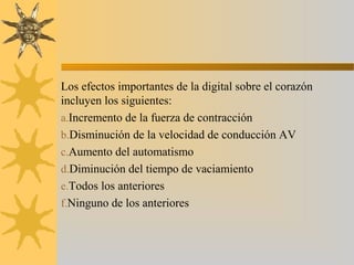 Los efectos importantes de la digital sobre el corazón
incluyen los siguientes:
a.Incremento de la fuerza de contracción
b.Disminución de la velocidad de conducción AV
c.Aumento del automatismo
d.Diminución del tiempo de vaciamiento
e.Todos los anteriores
f.Ninguno de los anteriores
 