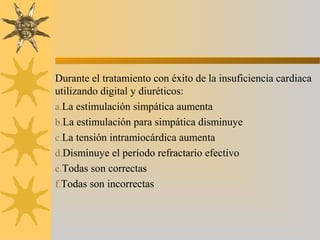 Durante el tratamiento con éxito de la insuficiencia cardiaca
utilizando digital y diuréticos:
a.La estimulación simpática aumenta
b.La estimulación para simpática disminuye
c.La tensión intramiocárdica aumenta
d.Disminuye el período refractario efectivo
e.Todas son correctas
f.Todas son incorrectas
 