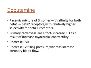 Dobutamine
• Racemic mixture of 3 isomer with affinity for both
beta1 & beta2 receptors,with relatively higher
selectivity for beta 1 receptors.
• Primary cardiovascular effect- increase CO as a
result of increase myocardial contractility
• Decrease PVR
• Decrease LV filling pressure,whereas increase
coronary blood flow.
 