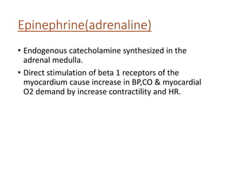 Epinephrine(adrenaline)
• Endogenous catecholamine synthesized in the
adrenal medulla.
• Direct stimulation of beta 1 receptors of the
myocardium cause increase in BP,CO & myocardial
O2 demand by increase contractility and HR.
 