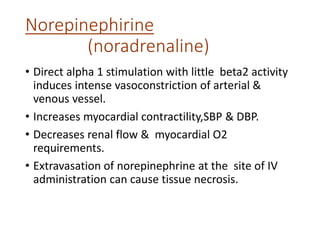 Norepinephirine
(noradrenaline)
• Direct alpha 1 stimulation with little beta2 activity
induces intense vasoconstriction of arterial &
venous vessel.
• Increases myocardial contractility,SBP & DBP.
• Decreases renal flow & myocardial O2
requirements.
• Extravasation of norepinephrine at the site of IV
administration can cause tissue necrosis.
 