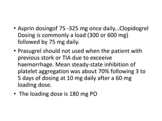 • Asprin dosingof 75 -325 mg once daily...Clopidogrel
Dosing is commonly a load (300 or 600 mg)
followed by 75 mg daily.
• Prasugrel should not used when the patient with
previous stork or TIA due to exceeive
haemorrhage. Mean steady-state inhibition of
platelet aggregation was about 70% following 3 to
5 days of dosing at 10 mg daily after a 60 mg
loading dose.
• The loading dose is 180 mg PO
 