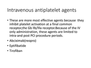 Intravenous antiplatelet agents
• These are more most effective agents because they
inhibit platelet activation at a final common
receptor,the Gb llb/llla receptor.Because of the IV
only administration, these agents are limited to
intra-and post PCI procedure periods.
• Abciximab(reopro)
• Eptifibatide
• Tirofiban
 