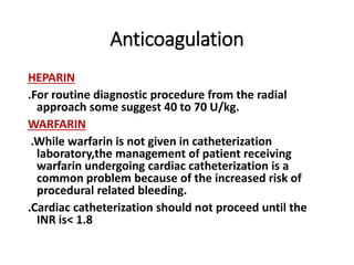 Anticoagulation
HEPARIN
.For routine diagnostic procedure from the radial
approach some suggest 40 to 70 U/kg.
WARFARIN
.While warfarin is not given in catheterization
laboratory,the management of patient receiving
warfarin undergoing cardiac catheterization is a
common problem because of the increased risk of
procedural related bleeding.
.Cardiac catheterization should not proceed until the
INR is< 1.8
 