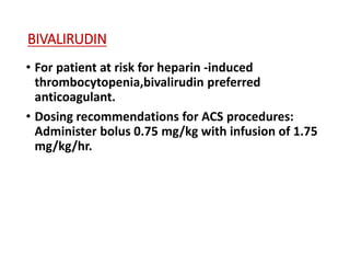 BIVALIRUDIN
• For patient at risk for heparin -induced
thrombocytopenia,bivalirudin preferred
anticoagulant.
• Dosing recommendations for ACS procedures:
Administer bolus 0.75 mg/kg with infusion of 1.75
mg/kg/hr.
 