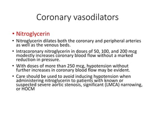 Coronary vasodilators
• Nitroglycerin
• Nitroglycerin dilates both the coronary and peripheral arteries
as well as the venous beds.
• Intracoronary nitroglycerin in doses of 50, 100, and 200 mcg
modestly increases coronary blood flow without a marked
reduction in pressure.
• With doses of more than 250 mcg, hypotension without
further increases in coronary blood flow may be evident.
• Care should be used to avoid inducing hypotension when
administering nitroglycerin to patients with known or
suspected severe aortic stenosis, significant (LMCA) narrowing,
or HOCM
 