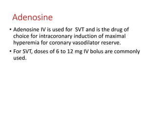 Adenosine
• Adenosine IV is used for SVT and is the drug of
choice for intracoronary induction of maximal
hyperemia for coronary vasodilator reserve.
• For SVT, doses of 6 to 12 mg IV bolus are commonly
used.
 