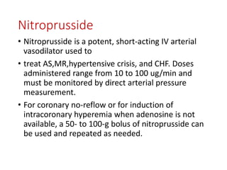 Nitroprusside
• Nitroprusside is a potent, short-acting IV arterial
vasodilator used to
• treat AS,MR,hypertensive crisis, and CHF. Doses
administered range from 10 to 100 ug/min and
must be monitored by direct arterial pressure
measurement.
• For coronary no-reflow or for induction of
intracoronary hyperemia when adenosine is not
available, a 50- to 100-g bolus of nitroprusside can
be used and repeated as needed.
 