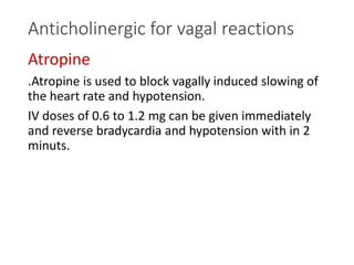 Anticholinergic for vagal reactions
Atropine
.Atropine is used to block vagally induced slowing of
the heart rate and hypotension.
IV doses of 0.6 to 1.2 mg can be given immediately
and reverse bradycardia and hypotension with in 2
minuts.
 