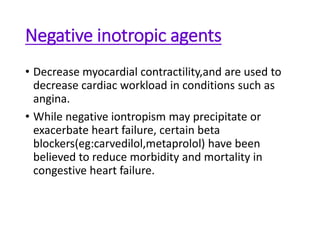 Negative inotropic agents
• Decrease myocardial contractility,and are used to
decrease cardiac workload in conditions such as
angina.
• While negative iontropism may precipitate or
exacerbate heart failure, certain beta
blockers(eg:carvedilol,metaprolol) have been
believed to reduce morbidity and mortality in
congestive heart failure.
 