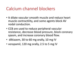 Calcium channel blockers
• It dilate vascular smooth muscle and reduce heart
muscle contractility, and some agents block AV
nodal conduction.
• CCB are used to reduce peripheral vascular
resistance, decrease blood pressure, block coronary
spasm, and increase coronary blood flow.
• diltiazem, 30 to 60 mg orally, 10 mg IV
• verapamil, 120 mg orally, 2.5 to 5 mg IV
 