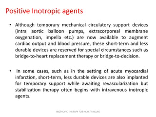 Positive Inotropic agents
• Although temporary mechanical circulatory support devices
(intra aortic balloon pumps, extracorporeal membrane
oxygenation, impella etc.) are now available to augment
cardiac output and blood pressure, these short-term and less
durable devices are reserved for special circumstances such as
bridge-to-heart replacement therapy or bridge-to-decision.
• In some cases, such as in the setting of acute myocardial
infarction, short-term, less durable devices are also implanted
for temporary support while awaiting revascularization but
stabilization therapy often begins with intravenous inotropic
agents.
INOTROPIC THERAPY FOR HEART FAILURE
 