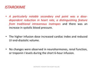 ISTAROXIME
• A particularly notable secondary end point was a dose-
dependent reduction in heart rate, a distinguishing feature
from traditional intravenous inotropes and there was an
increase in systolic blood pressure.
• The higher infusion dose increased cardiac index and reduced
LV end-diastolic volume.
• No changes were observed in neurohormones, renal function,
or troponin I levels during the short 6-hour infusion.
INOTROPIC THERAPY FOR HEART FAILURE
 