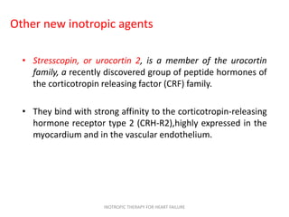 Other new inotropic agents
• Stresscopin, or urocortin 2, is a member of the urocortin
family, a recently discovered group of peptide hormones of
the corticotropin releasing factor (CRF) family.
• They bind with strong affinity to the corticotropin-releasing
hormone receptor type 2 (CRH-R2),highly expressed in the
myocardium and in the vascular endothelium.
INOTROPIC THERAPY FOR HEART FAILURE
 
