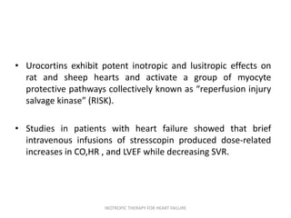 • Urocortins exhibit potent inotropic and lusitropic effects on
rat and sheep hearts and activate a group of myocyte
protective pathways collectively known as “reperfusion injury
salvage kinase” (RISK).
• Studies in patients with heart failure showed that brief
intravenous infusions of stresscopin produced dose-related
increases in CO,HR , and LVEF while decreasing SVR.
INOTROPIC THERAPY FOR HEART FAILURE
 