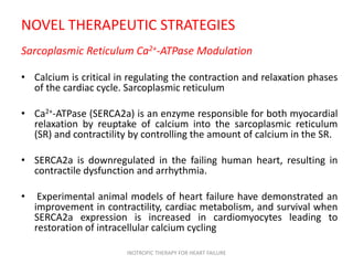 NOVEL THERAPEUTIC STRATEGIES
Sarcoplasmic Reticulum Ca2+-ATPase Modulation
• Calcium is critical in regulating the contraction and relaxation phases
of the cardiac cycle. Sarcoplasmic reticulum
• Ca2+-ATPase (SERCA2a) is an enzyme responsible for both myocardial
relaxation by reuptake of calcium into the sarcoplasmic reticulum
(SR) and contractility by controlling the amount of calcium in the SR.
• SERCA2a is downregulated in the failing human heart, resulting in
contractile dysfunction and arrhythmia.
• Experimental animal models of heart failure have demonstrated an
improvement in contractility, cardiac metabolism, and survival when
SERCA2a expression is increased in cardiomyocytes leading to
restoration of intracellular calcium cycling
INOTROPIC THERAPY FOR HEART FAILURE
 