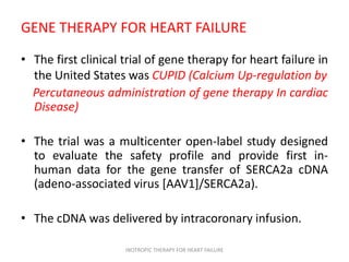 GENE THERAPY FOR HEART FAILURE
• The first clinical trial of gene therapy for heart failure in
the United States was CUPID (Calcium Up-regulation by
Percutaneous administration of gene therapy In cardiac
Disease)
• The trial was a multicenter open-label study designed
to evaluate the safety profile and provide first in-
human data for the gene transfer of SERCA2a cDNA
(adeno-associated virus [AAV1]/SERCA2a).
• The cDNA was delivered by intracoronary infusion.
INOTROPIC THERAPY FOR HEART FAILURE
 
