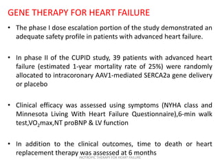 GENE THERAPY FOR HEART FAILURE
• The phase I dose escalation portion of the study demonstrated an
adequate safety profile in patients with advanced heart failure.
• In phase II of the CUPID study, 39 patients with advanced heart
failure (estimated 1-year mortality rate of 25%) were randomly
allocated to intracoronary AAV1-mediated SERCA2a gene delivery
or placebo
• Clinical efficacy was assessed using symptoms (NYHA class and
Minnesota Living With Heart Failure Questionnaire),6-min walk
test,VO2max,NT proBNP & LV function
• In addition to the clinical outcomes, time to death or heart
replacement therapy was assessed at 6 monthsINOTROPIC THERAPY FOR HEART FAILURE
 