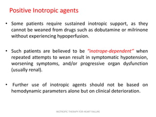 Positive Inotropic agents
• Some patients require sustained inotropic support, as they
cannot be weaned from drugs such as dobutamine or milrinone
without experiencing hypoperfusion.
• Such patients are believed to be “inotrope-dependent” when
repeated attempts to wean result in symptomatic hypotension,
worsening symptoms, and/or progressive organ dysfunction
(usually renal).
• Further use of inotropic agents should not be based on
hemodynamic parameters alone but on clinical deterioration.
INOTROPIC THERAPY FOR HEART FAILURE
 
